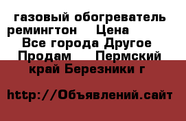 газовый обогреватель ремингтон  › Цена ­ 4 000 - Все города Другое » Продам   . Пермский край,Березники г.